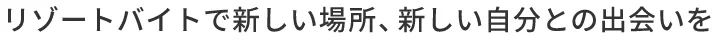 リゾートバイトで新しい場所、新しい自分との出会いを